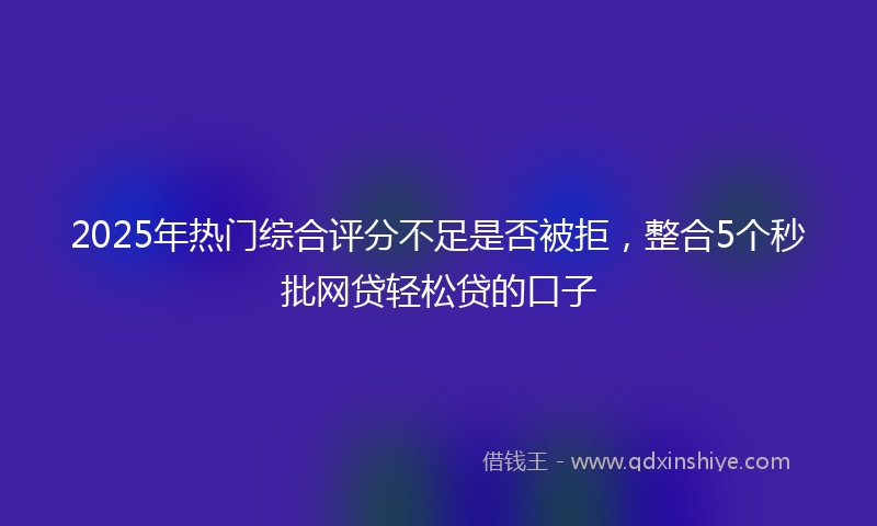 2025年热门综合评分不足是否被拒，整合5个秒批网贷轻松贷的口子