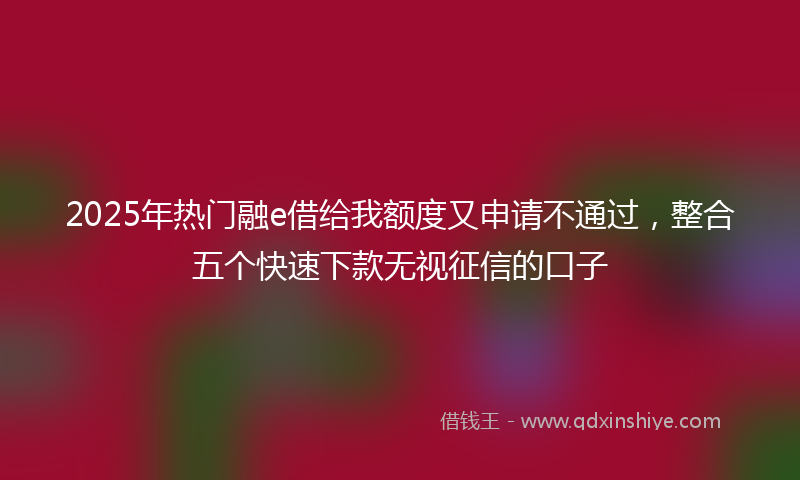 2025年热门融e借给我额度又申请不通过，整合五个快速下款无视征信的口子