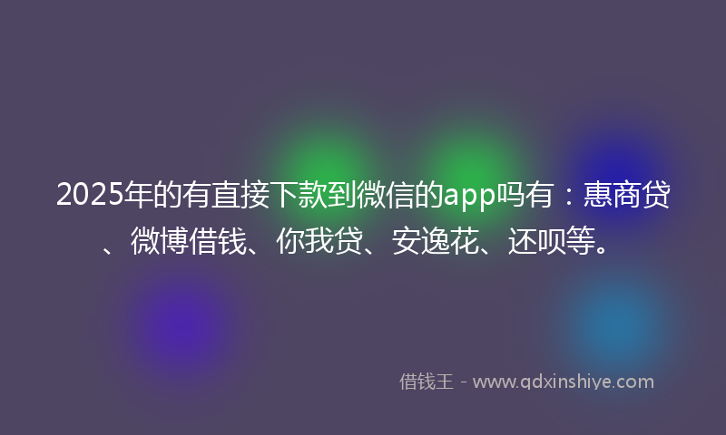 2025年的有直接下款到微信的app吗有：惠商贷、微博借钱、你我贷、安逸花、还呗等。