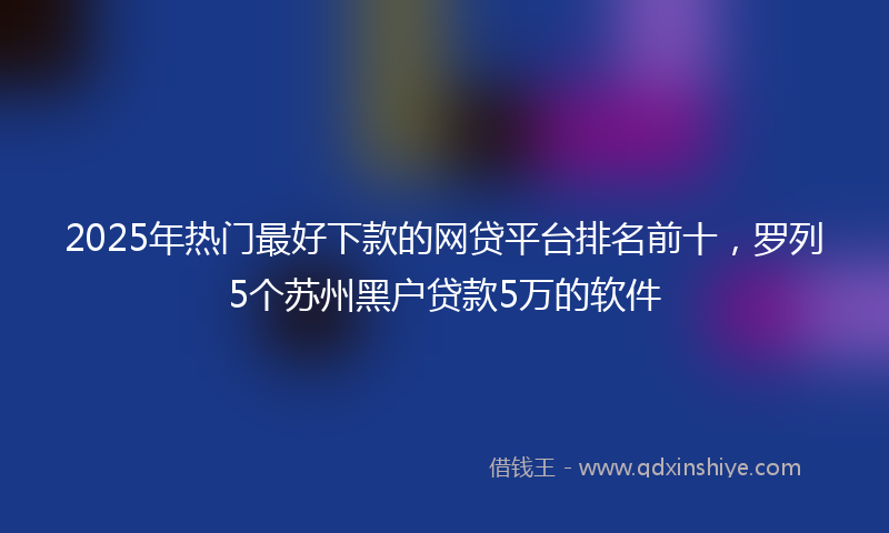 2025年热门最好下款的网贷平台排名前十，罗列5个苏州黑户贷款5万的软件