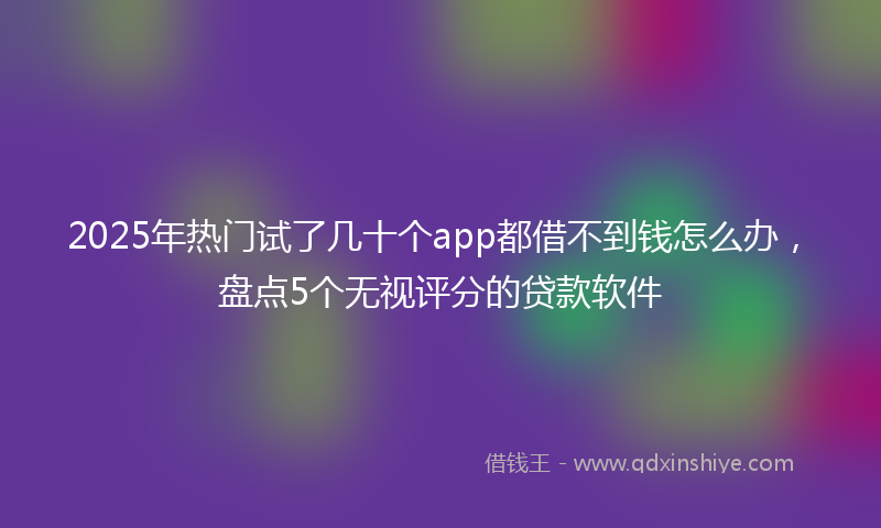 2025年热门试了几十个app都借不到钱怎么办，盘点5个无视评分的贷款软件