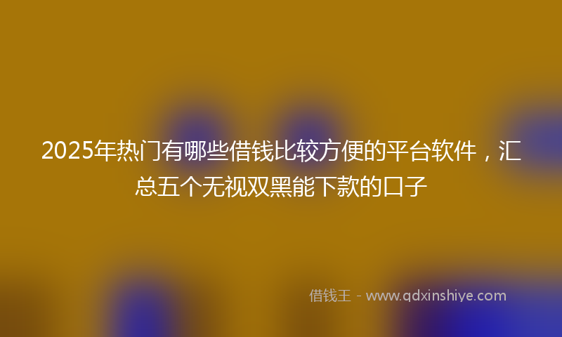 2025年热门有哪些借钱比较方便的平台软件，汇总五个无视双黑能下款的口子