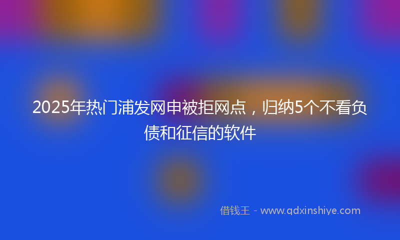 2025年热门浦发网申被拒网点，归纳5个不看负债和征信的软件