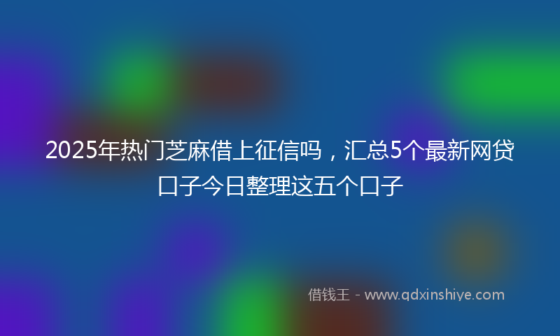 2025年热门芝麻借上征信吗，汇总5个最新网贷口子今日整理这五个口子