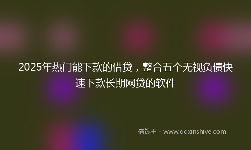 2025年热门能下款的借贷，整合五个无视负债快速下款长期网贷的软件