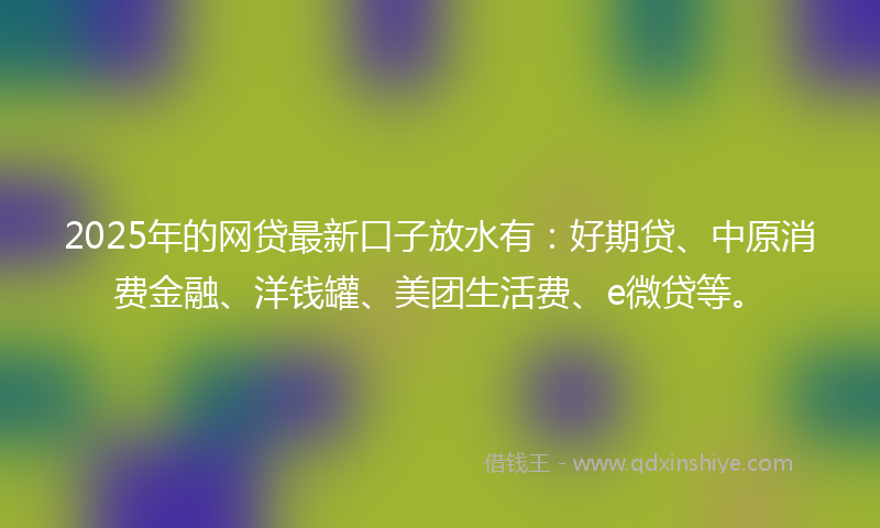 2025年的网贷最新口子放水有：好期贷、中原消费金融、洋钱罐、美团生活费、e微贷等。