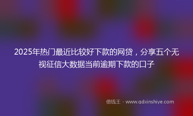 2025年热门最近比较好下款的网贷，分享五个无视征信大数据当前逾期下款的口子