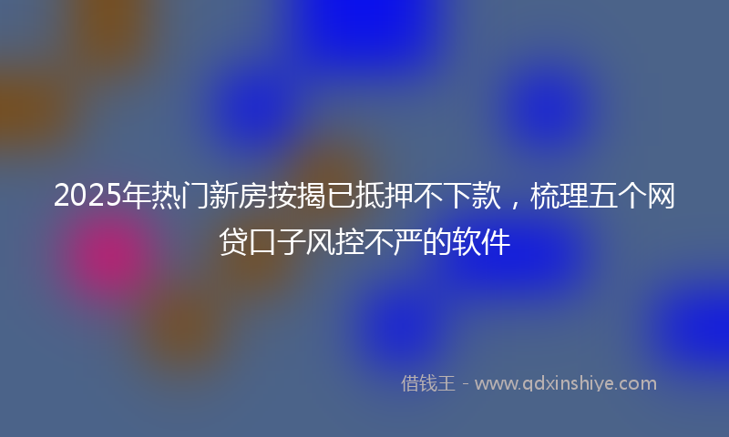 2025年热门新房按揭已抵押不下款，梳理五个网贷口子风控不严的软件