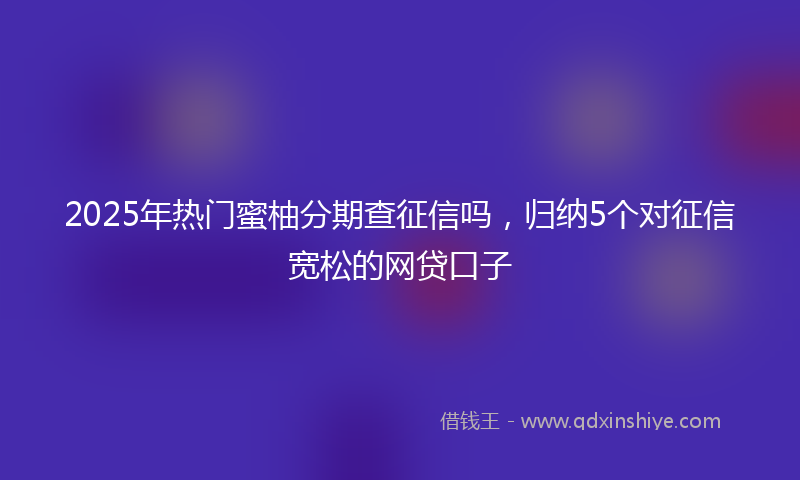 2025年热门蜜柚分期查征信吗，归纳5个对征信宽松的网贷口子