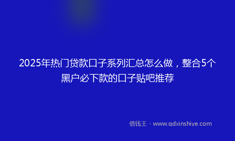 2025年热门贷款口子系列汇总怎么做，整合5个黑户必下款的口子贴吧推荐