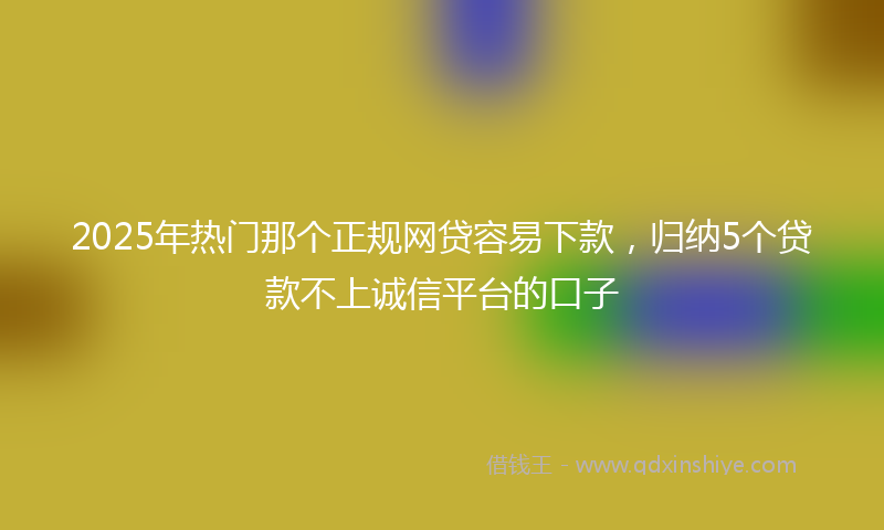 2025年热门那个正规网贷容易下款，归纳5个贷款不上诚信平台的口子
