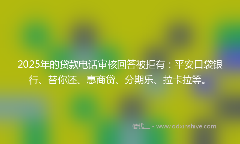 2025年的贷款电话审核回答被拒有：平安口袋银行、替你还、惠商贷、分期乐、拉卡拉等。
