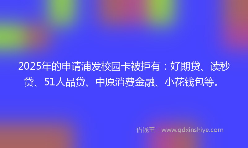 2025年的申请浦发校园卡被拒有：好期贷、读秒贷、51人品贷、中原消费金融、小花钱包等。