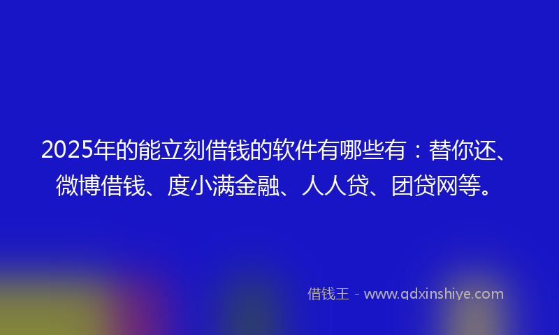 2025年的能立刻借钱的软件有哪些有：替你还、微博借钱、度小满金融、人人贷、团贷网等。