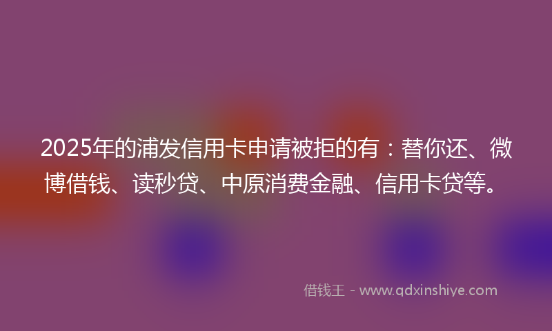 2025年的浦发信用卡申请被拒的有：替你还、微博借钱、读秒贷、中原消费金融、信用卡贷等。