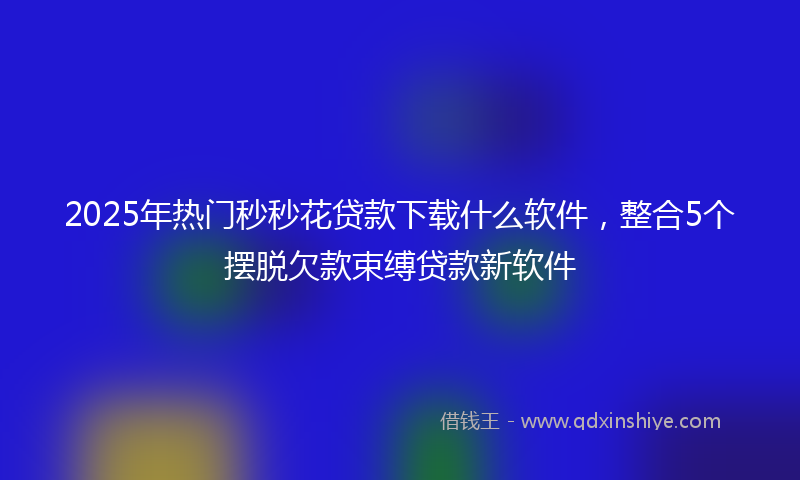 2025年热门秒秒花贷款下载什么软件，整合5个摆脱欠款束缚贷款新软件