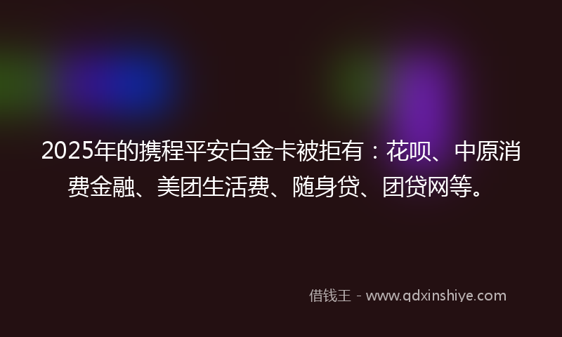 2025年的携程平安白金卡被拒有：花呗、中原消费金融、美团生活费、随身贷、团贷网等。