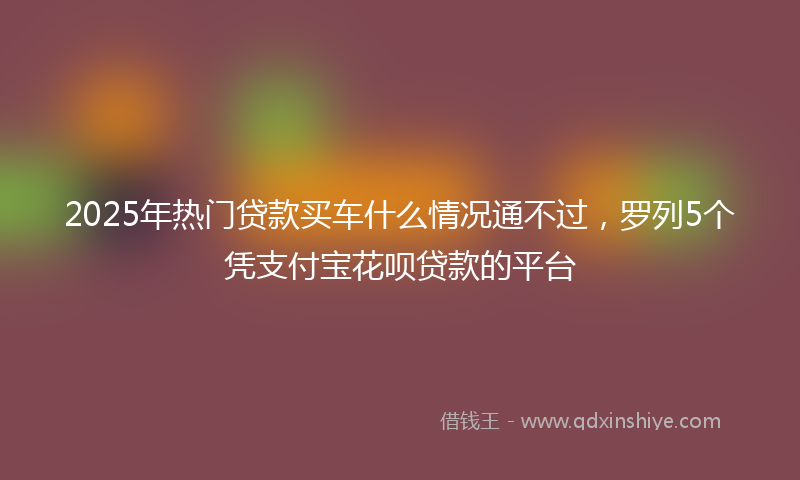2025年热门贷款买车什么情况通不过，罗列5个凭支付宝花呗贷款的平台
