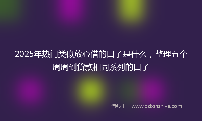 2025年热门类似放心借的口子是什么，整理五个周周到贷款相同系列的口子