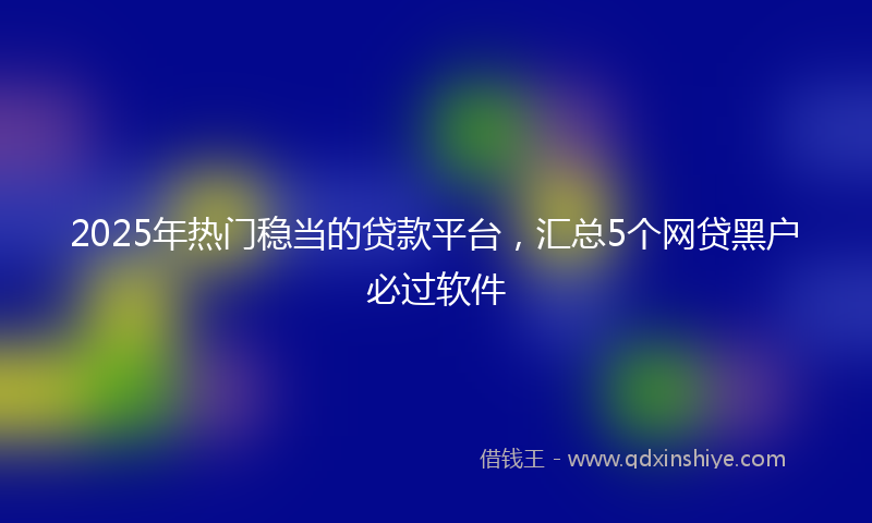 2025年热门稳当的贷款平台，汇总5个网贷黑户必过软件