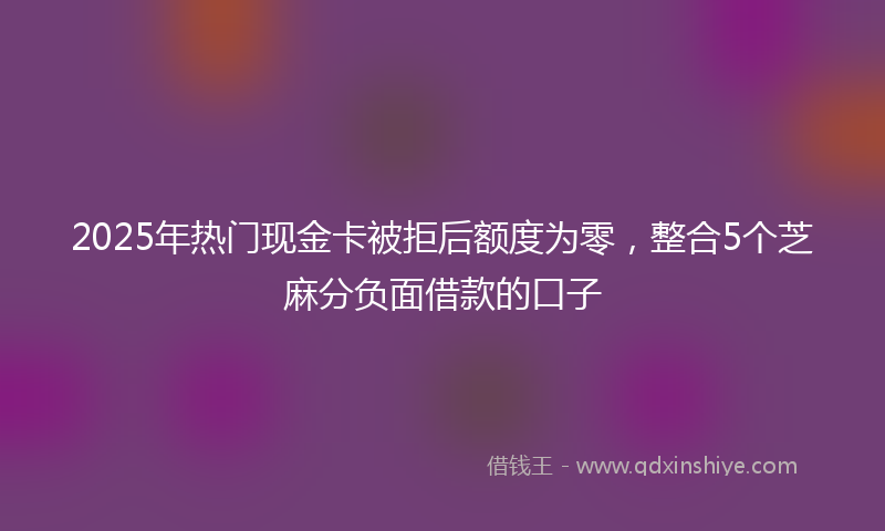 2025年热门现金卡被拒后额度为零，整合5个芝麻分负面借款的口子