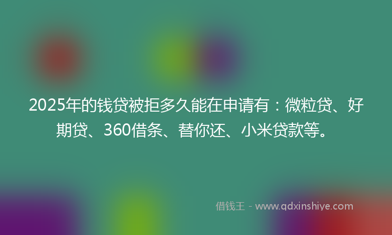2025年的钱贷被拒多久能在申请有：微粒贷、好期贷、360借条、替你还、小米贷款等。