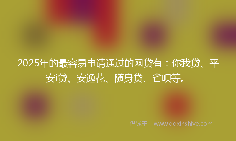 2025年的最容易申请通过的网贷有：你我贷、平安i贷、安逸花、随身贷、省呗等。