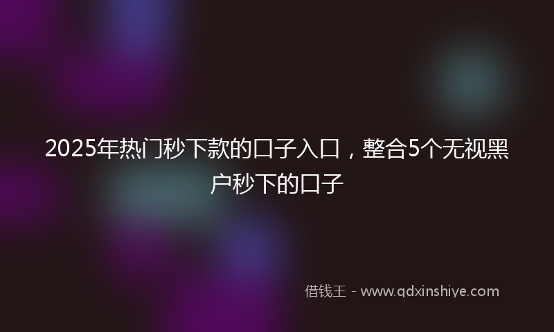 2025年热门秒下款的口子入口，整合5个无视黑户秒下的口子