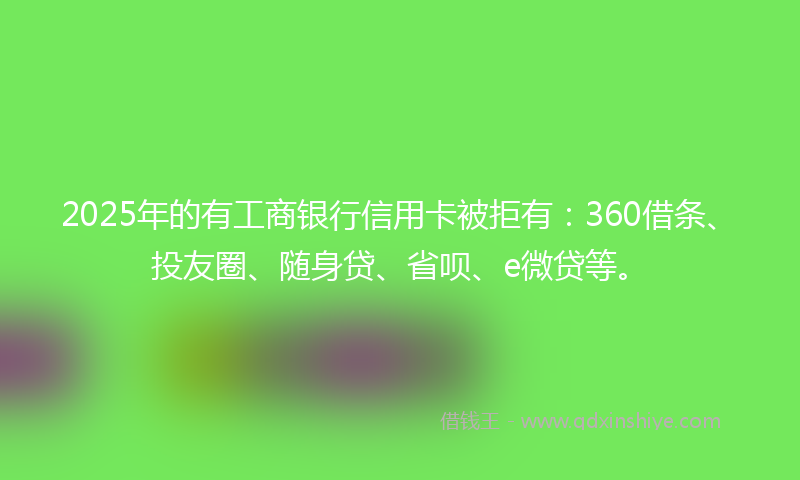 2025年的有工商银行信用卡被拒有：360借条、投友圈、随身贷、省呗、e微贷等。