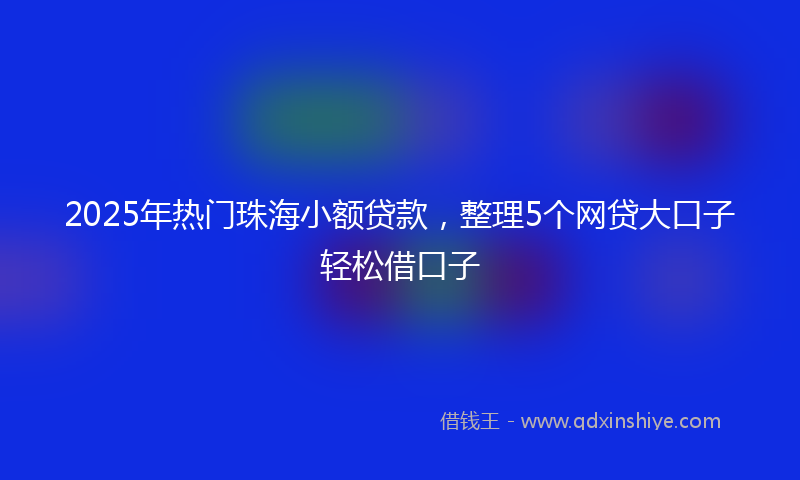 2025年热门珠海小额贷款，整理5个网贷大口子轻松借口子