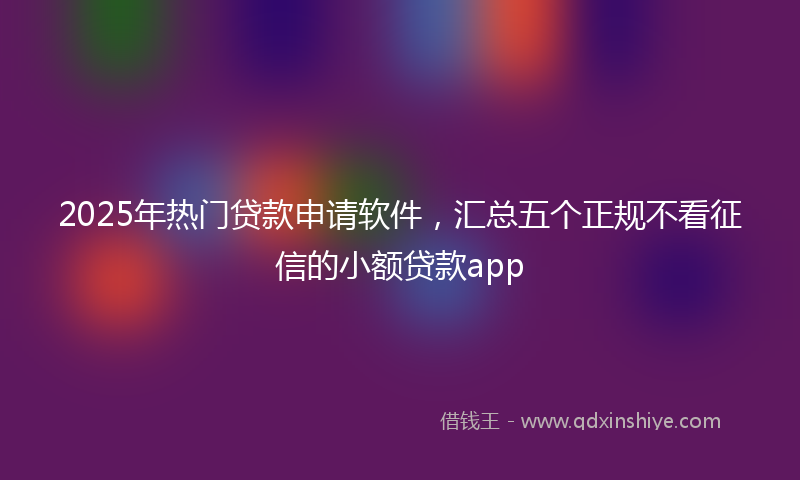 2025年热门贷款申请软件，汇总五个正规不看征信的小额贷款app
