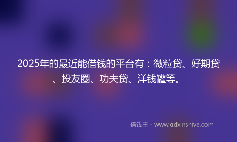 2025年的最近能借钱的平台有：微粒贷、好期贷、投友圈、功夫贷、洋钱罐等。