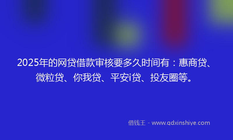 2025年的网贷借款审核要多久时间有：惠商贷、微粒贷、你我贷、平安i贷、投友圈等。