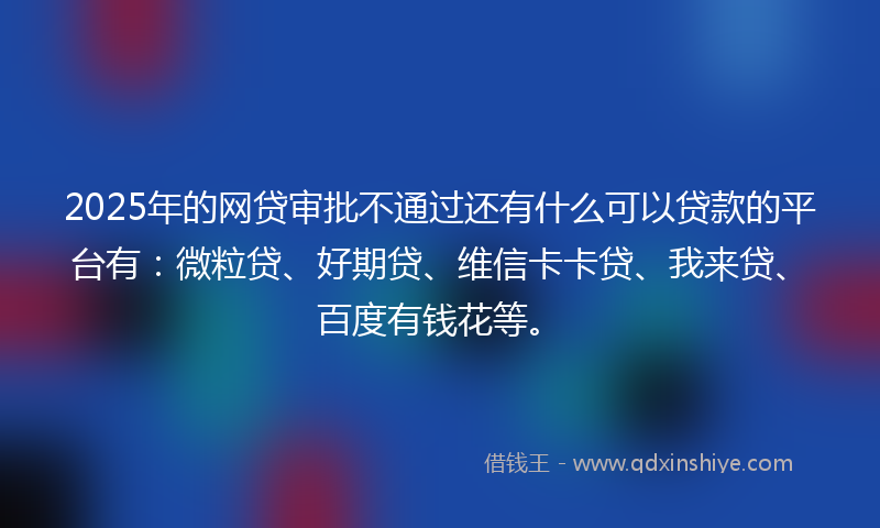 2025年的网贷审批不通过还有什么可以贷款的平台有：微粒贷、好期贷、维信卡卡贷、我来贷、百度有钱花等。
