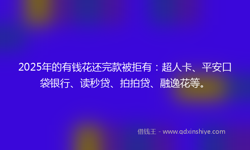 2025年的有钱花还完款被拒有：超人卡、平安口袋银行、读秒贷、拍拍贷、融逸花等。