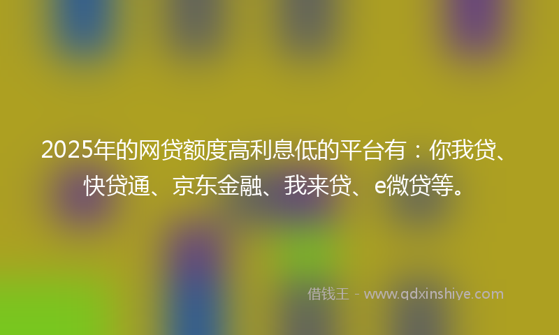 2025年的网贷额度高利息低的平台有：你我贷、快贷通、京东金融、我来贷、e微贷等。