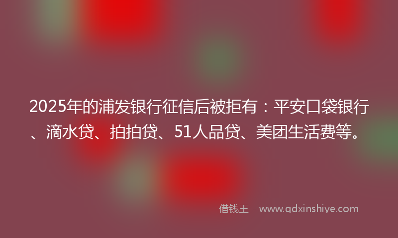 2025年的浦发银行征信后被拒有：平安口袋银行、滴水贷、拍拍贷、51人品贷、美团生活费等。