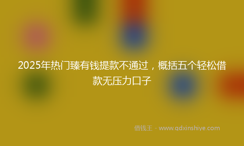 2025年热门臻有钱提款不通过，概括五个轻松借款无压力口子