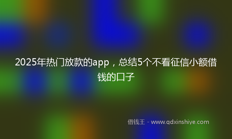 2025年热门放款的app，总结5个不看征信小额借钱的口子