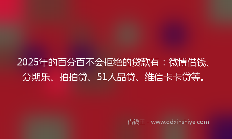 2025年的百分百不会拒绝的贷款有：微博借钱、分期乐、拍拍贷、51人品贷、维信卡卡贷等。