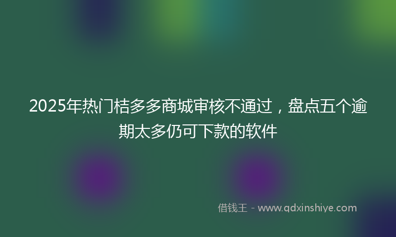 2025年热门桔多多商城审核不通过，盘点五个逾期太多仍可下款的软件