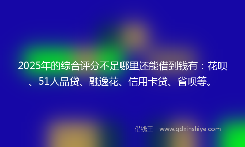 2025年的综合评分不足哪里还能借到钱有：花呗、51人品贷、融逸花、信用卡贷、省呗等。