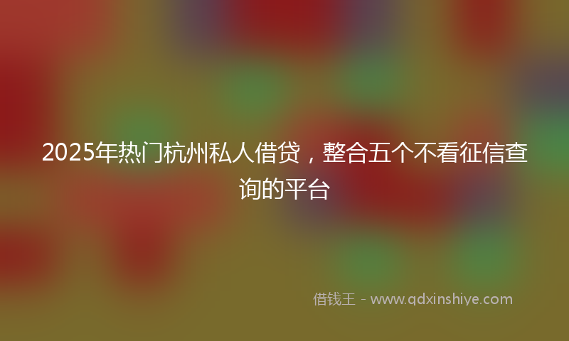 2025年热门杭州私人借贷，整合五个不看征信查询的平台