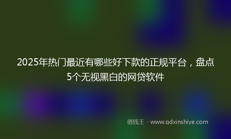 2025年热门最近有哪些好下款的正规平台，盘点5个无视黑白的网贷软件