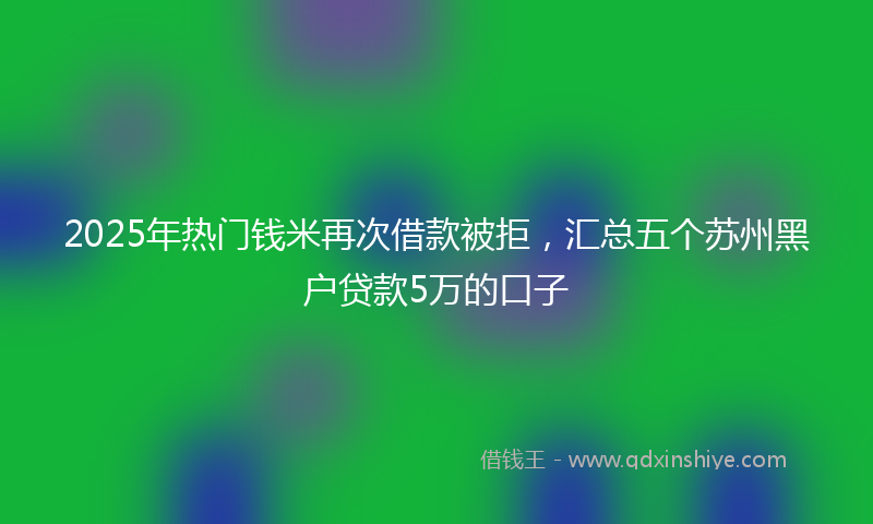 2025年热门钱米再次借款被拒，汇总五个苏州黑户贷款5万的口子