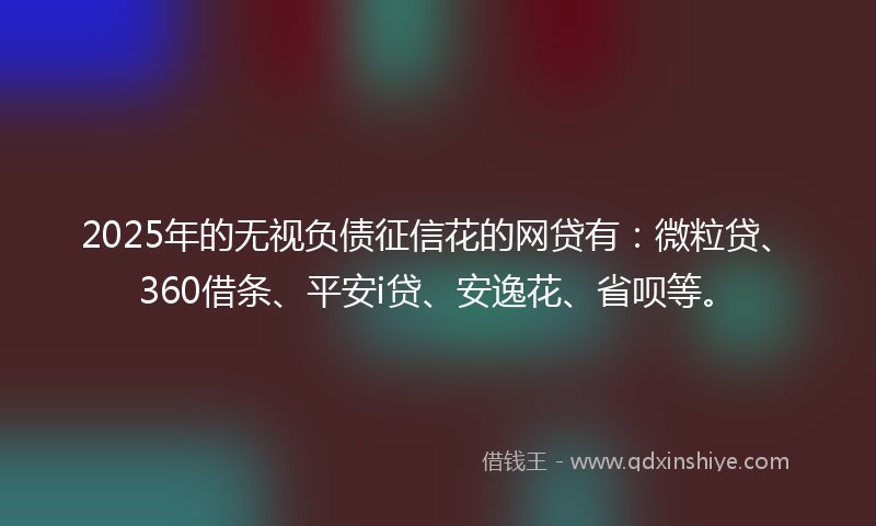 2025年的无视负债征信花的网贷有：微粒贷、360借条、平安i贷、安逸花、省呗等。