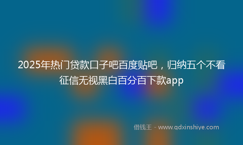 2025年热门贷款口子吧百度贴吧，归纳五个不看征信无视黑白百分百下款app