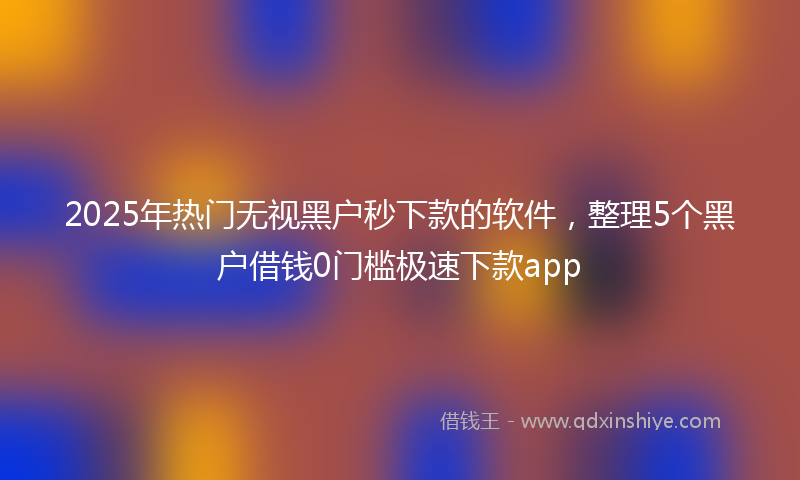 2025年热门无视黑户秒下款的软件，整理5个黑户借钱0门槛极速下款app