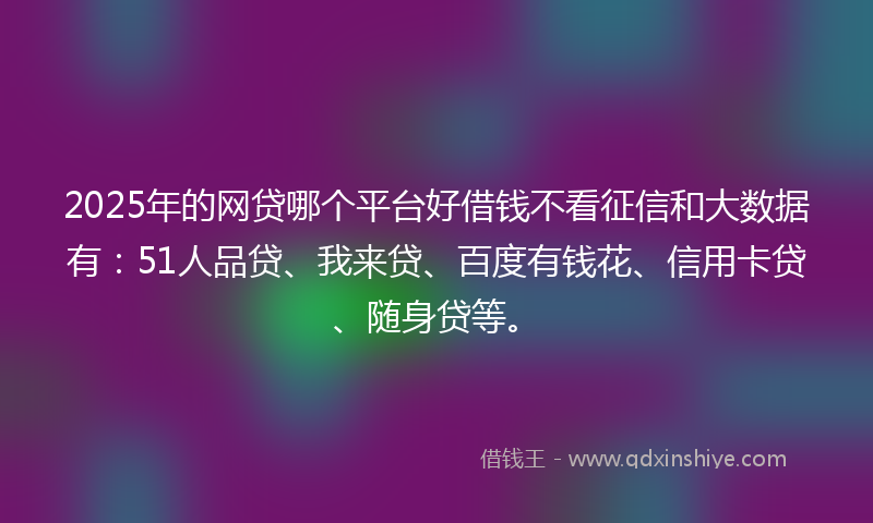 2025年的网贷哪个平台好借钱不看征信和大数据有：51人品贷、我来贷、百度有钱花、信用卡贷、随身贷等。