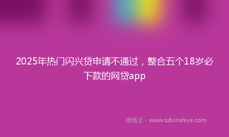 2025年热门闪兴贷申请不通过，整合五个18岁必下款的网贷app